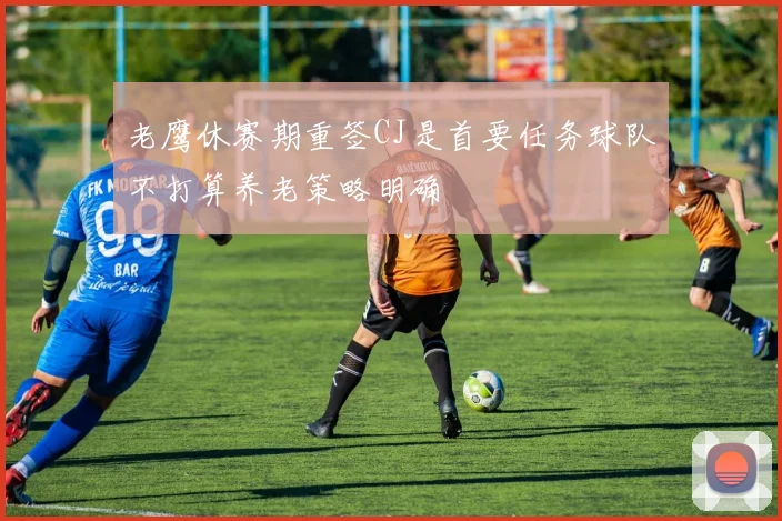 老鹰休赛期重签CJ是首要任务球队不打算养老策略明确