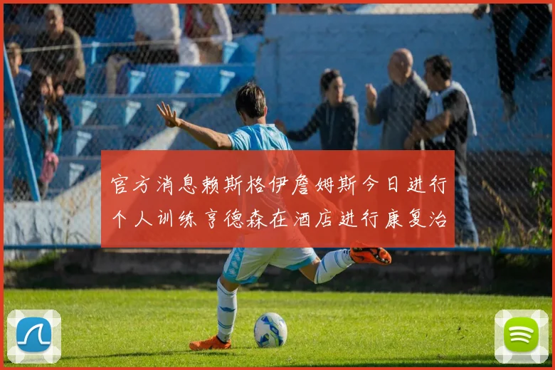官方消息赖斯格伊詹姆斯今日进行个人训练亨德森在酒店进行康复治疗