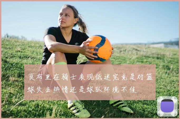 莫布里在骑士表现低迷究竟是对篮球失去热情还是球队环境不佳