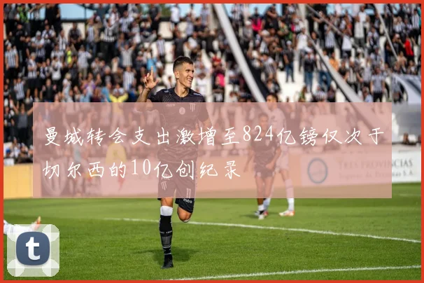 曼城转会支出激增至824亿镑仅次于切尔西的10亿创纪录