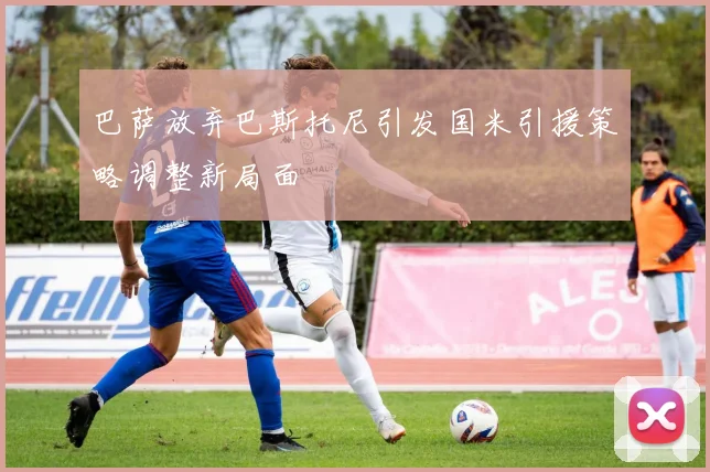 巴萨放弃巴斯托尼引发国米引援策略调整新局面