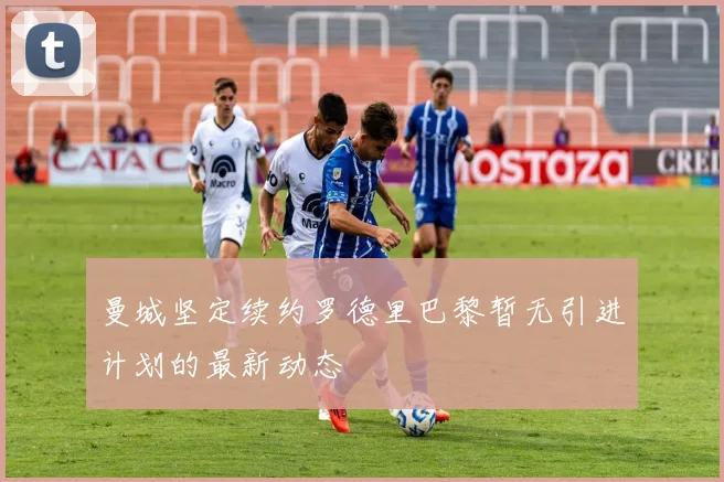 曼城坚定续约罗德里巴黎暂无引进计划的最新动态
