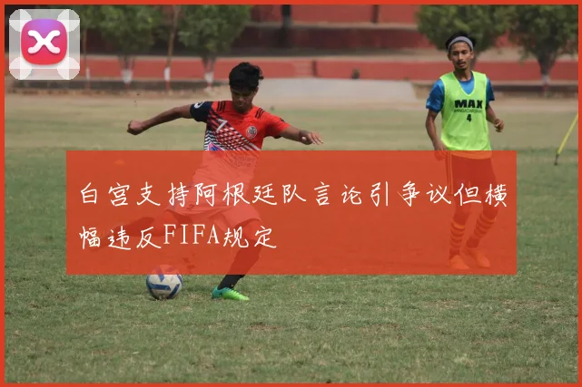 白宫支持阿根廷队言论引争议但横幅违反FIFA规定