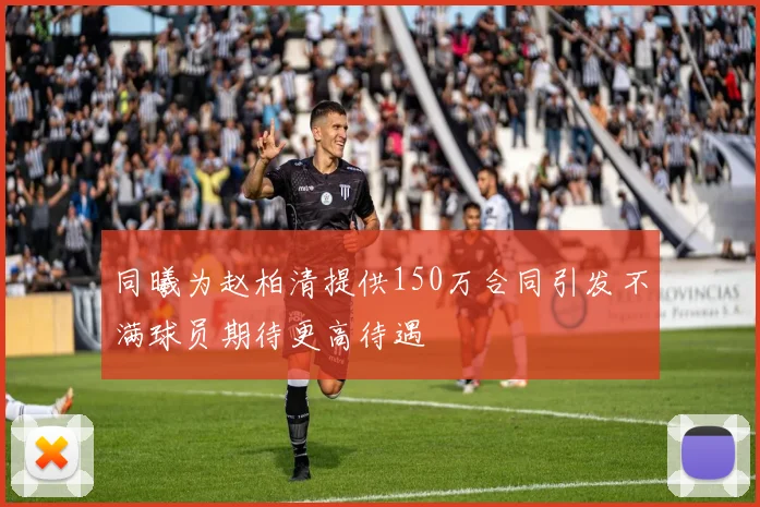 同曦为赵柏清提供150万合同引发不满球员期待更高待遇