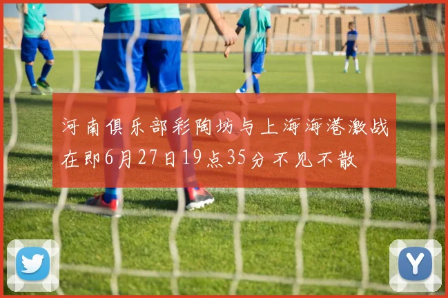 河南俱乐部彩陶坊与上海海港激战在即6月27日19点35分不见不散