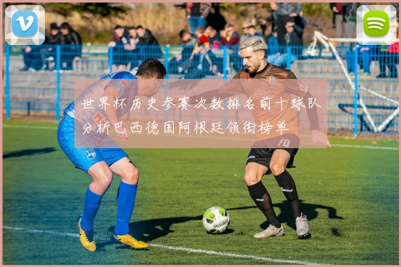 世界杯历史参赛次数排名前十球队分析巴西德国阿根廷领衔榜单