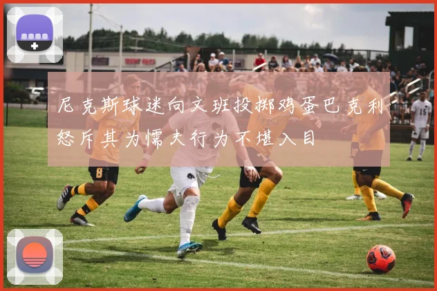 尼克斯球迷向文班投掷鸡蛋巴克利怒斥其为懦夫行为不堪入目