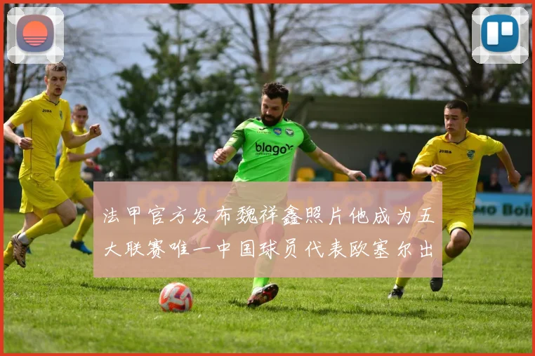 法甲官方发布魏祥鑫照片他成为五大联赛唯一中国球员代表欧塞尔出战