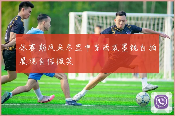 休赛期风采尽显申京西装墨镜自拍展现自信微笑