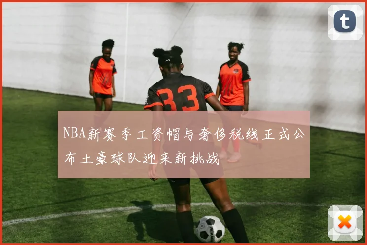 NBA新赛季工资帽与奢侈税线正式公布土豪球队迎来新挑战