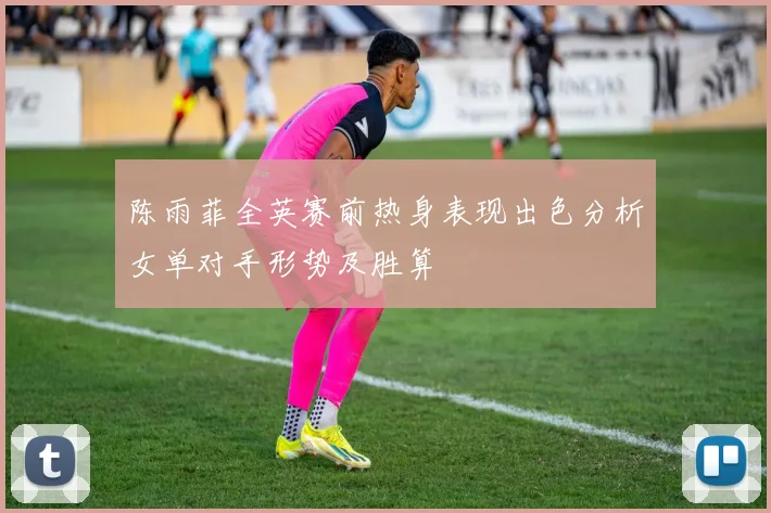 陈雨菲全英赛前热身表现出色分析女单对手形势及胜算
