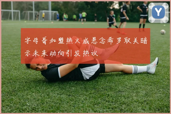 字母哥加盟热火成悬念希罗取关暗示未来动向引发热议