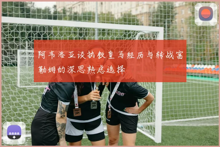 阿韦洛亚谈执教皇马经历与转战富勒姆的深思熟虑选择