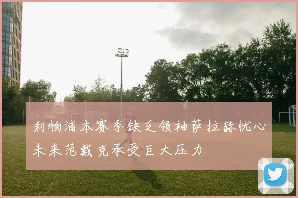 利物浦本赛季缺乏领袖萨拉赫忧心未来范戴克承受巨大压力